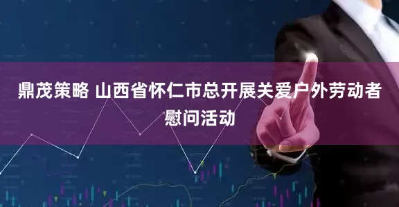 鼎茂策略 山西省怀仁市总开展关爱户外劳动者慰问活动