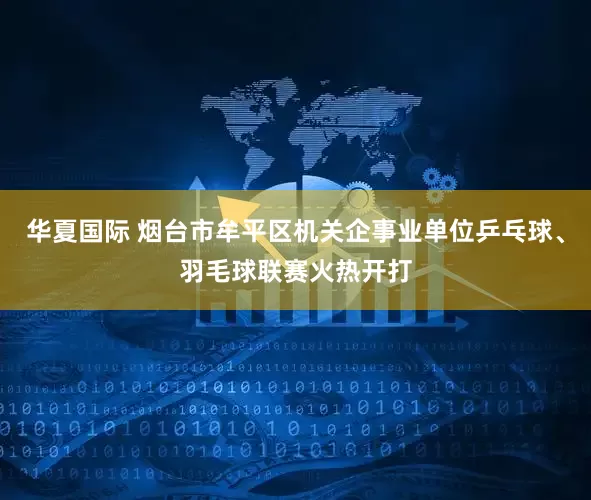 华夏国际 烟台市牟平区机关企事业单位乒乓球、羽毛球联赛火热开打