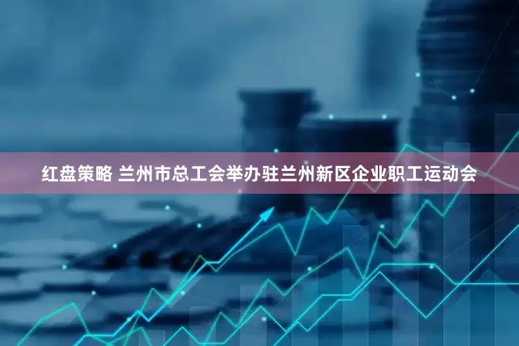 红盘策略 兰州市总工会举办驻兰州新区企业职工运动会