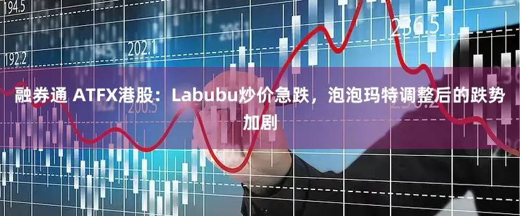 融券通 ATFX港股：Labubu炒价急跌，泡泡玛特调整后的跌势加剧