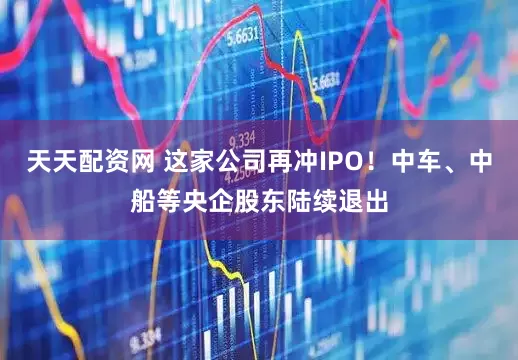 天天配资网 这家公司再冲IPO！中车、中船等央企股东陆续退出