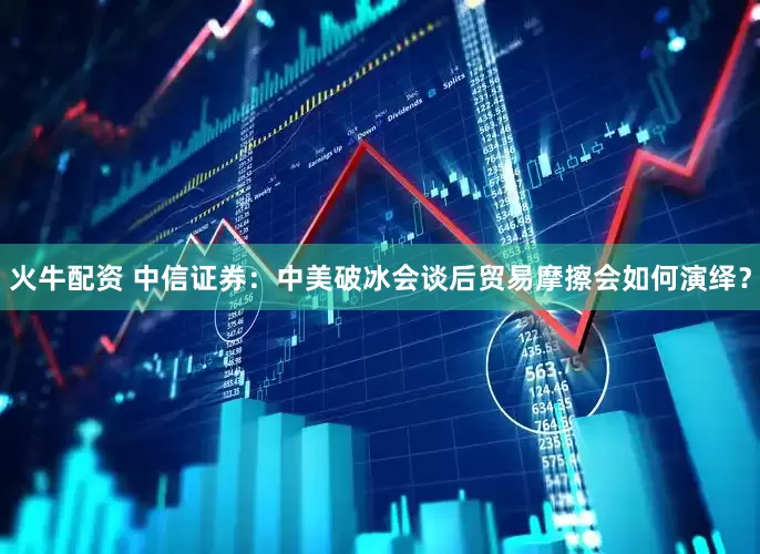 火牛配资 中信证券：中美破冰会谈后贸易摩擦会如何演绎？