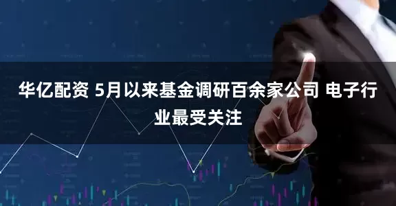华亿配资 5月以来基金调研百余家公司 电子行业最受关注