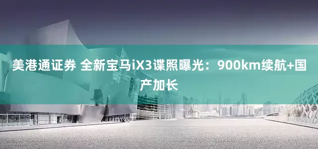 美港通证券 全新宝马iX3谍照曝光：900km续航+国产加长