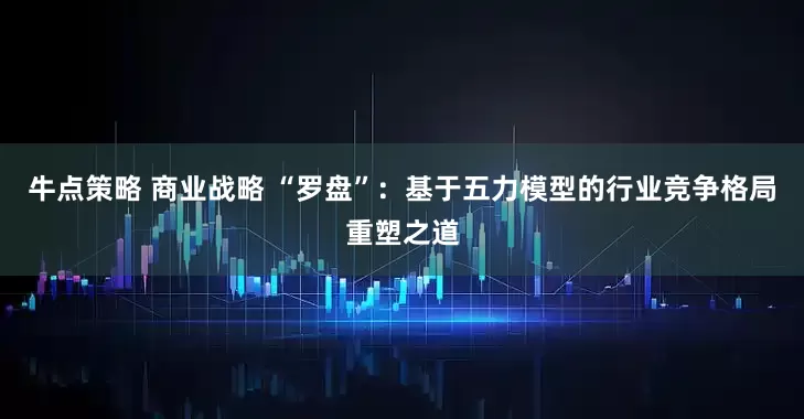 牛点策略 商业战略 “罗盘”：基于五力模型的行业竞争格局重塑之道