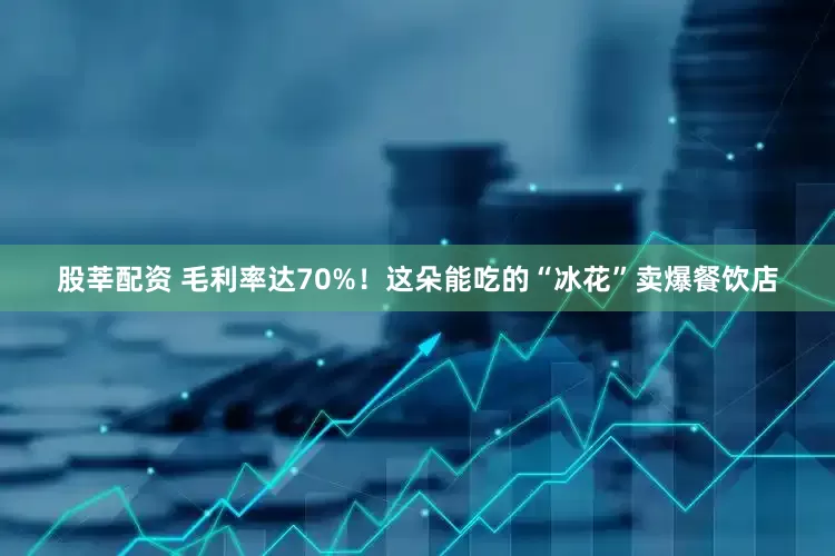 股莘配资 毛利率达70%！这朵能吃的“冰花”卖爆餐饮店