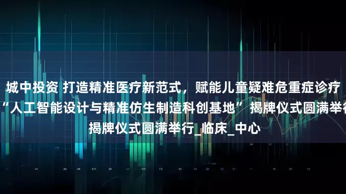 城中投资 打造精准医疗新范式，赋能儿童疑难危重症诊疗 ——复旦儿科“人工智能设计与精准仿生制造科创基地” 揭牌仪式圆满举行_临床_中心
