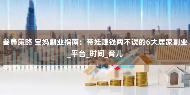 叁鑫策略 宝妈副业指南：带娃赚钱两不误的6大居家副业_平台_时间_育儿