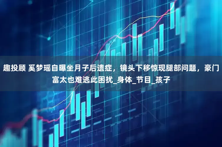 趣投顾 奚梦瑶自曝坐月子后遗症，镜头下移惊现腿部问题，豪门富太也难逃此困扰_身体_节目_孩子