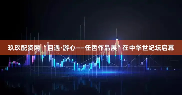 玖玖配资网 “目遇·游心——任哲作品展”在中华世纪坛启幕