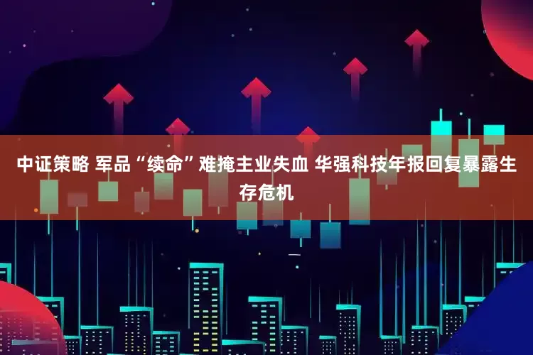 中证策略 军品“续命”难掩主业失血 华强科技年报回复暴露生存危机