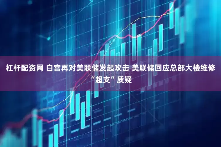 杠杆配资网 白宫再对美联储发起攻击 美联储回应总部大楼维修“超支”质疑