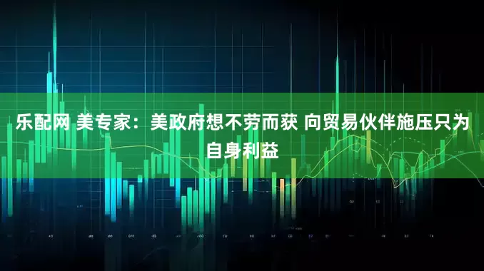 乐配网 美专家：美政府想不劳而获 向贸易伙伴施压只为自身利益