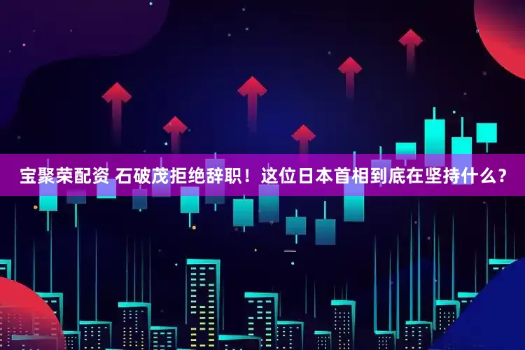 宝聚荣配资 石破茂拒绝辞职！这位日本首相到底在坚持什么？