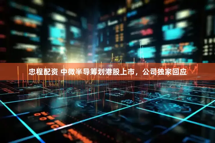 忠程配资 中微半导筹划港股上市，公司独家回应