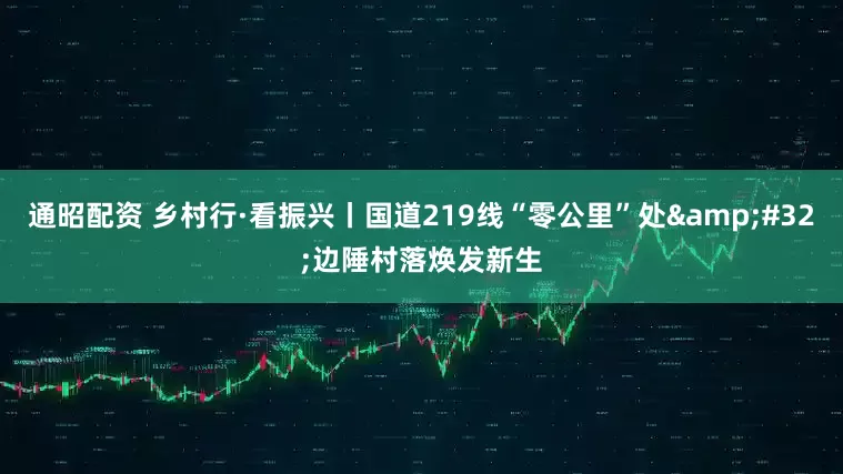 通昭配资 乡村行·看振兴丨国道219线“零公里”处&#32;边陲村落焕发新生