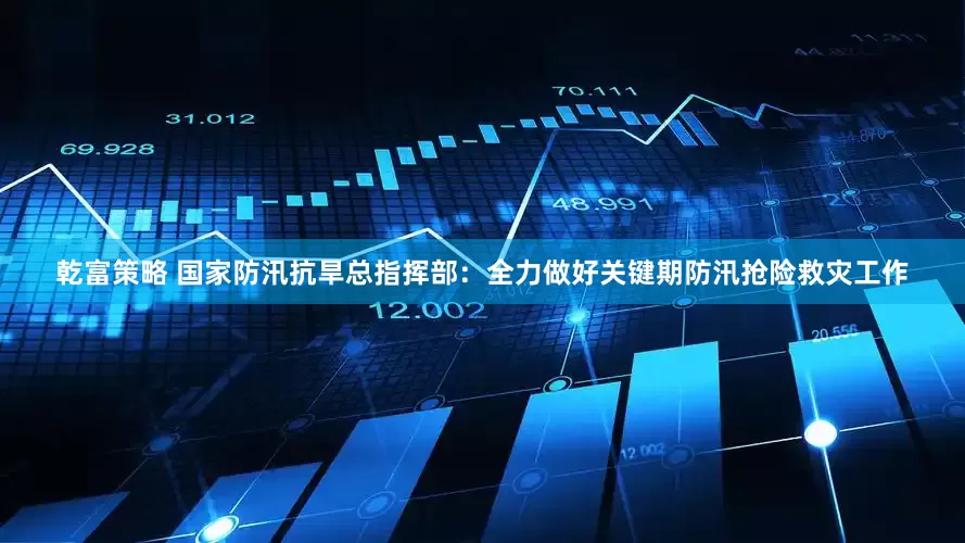 乾富策略 国家防汛抗旱总指挥部：全力做好关键期防汛抢险救灾工作