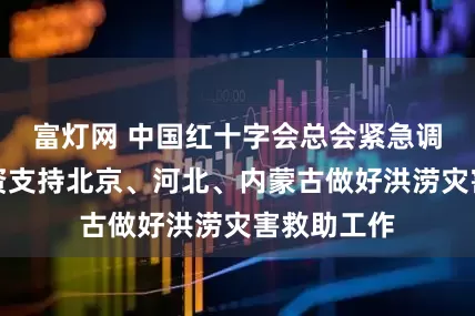 富灯网 中国红十字会总会紧急调拨救灾物资支持北京、河北、内蒙古做好洪涝灾害救助工作
