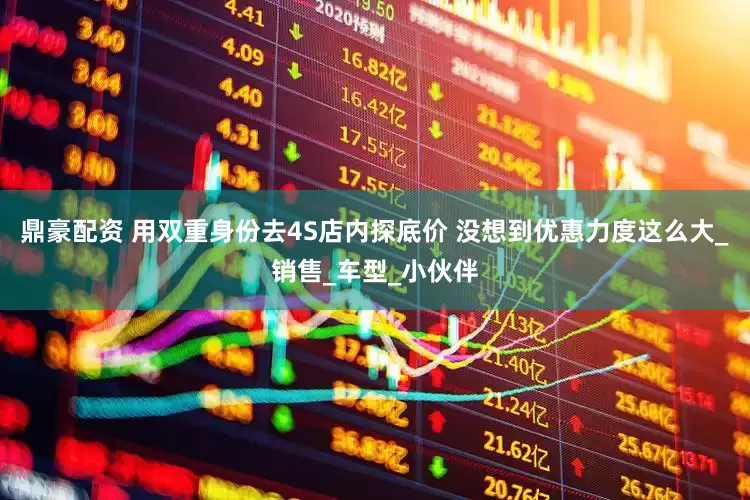 鼎豪配资 用双重身份去4S店内探底价 没想到优惠力度这么大_销售_车型_小伙伴