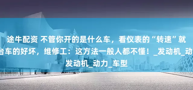 途牛配资 不管你开的是什么车，看仪表的“转速”就知道一台车的好坏，维修工：这方法一般人都不懂！_发动机_动力_车型