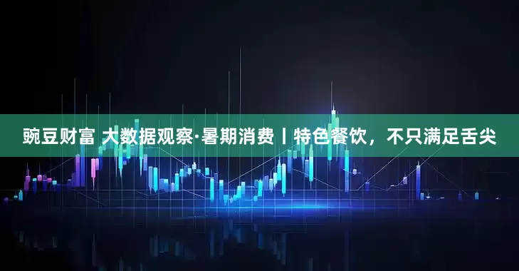 豌豆财富 大数据观察·暑期消费丨特色餐饮，不只满足舌尖