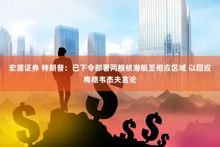 宏源证券 特朗普：已下令部署两艘核潜艇至相应区域 以回应梅德韦杰夫言论