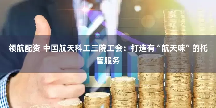 领航配资 中国航天科工三院工会：打造有“航天味”的托管服务