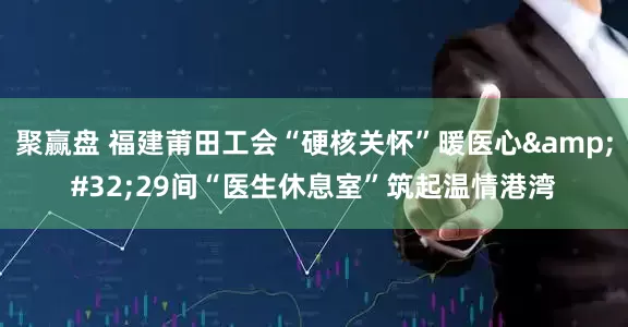 聚赢盘 福建莆田工会“硬核关怀”暖医心&#32;29间“医生休息室”筑起温情港湾