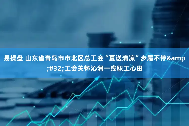 易操盘 山东省青岛市市北区总工会“夏送清凉”步履不停&#32;工会关怀沁润一线职工心田