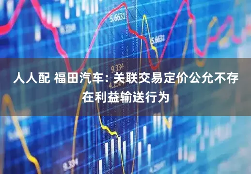 人人配 福田汽车: 关联交易定价公允不存在利益输送行为