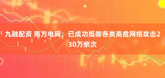 九融配资 南方电网：已成功抵御各类高危网络攻击230万余次