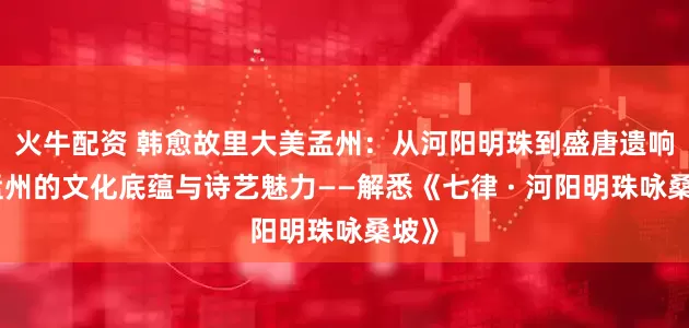 火牛配资 韩愈故里大美孟州：从河阳明珠到盛唐遗响、孟州的文化底蕴与诗艺魅力——解悉《七律 · 河阳明珠咏桑坡》