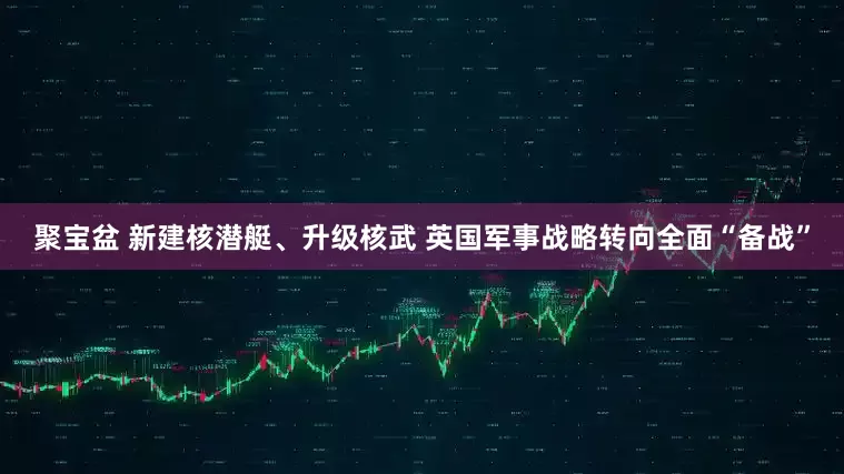 聚宝盆 新建核潜艇、升级核武 英国军事战略转向全面“备战”