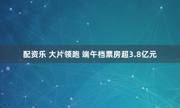 配资乐 大片领跑 端午档票房超3.8亿元