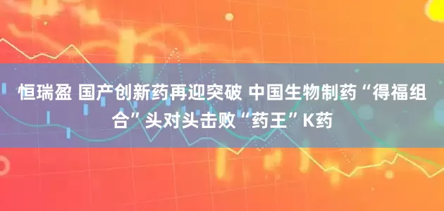 恒瑞盈 国产创新药再迎突破 中国生物制药“得福组合”头对头击败“药王”K药