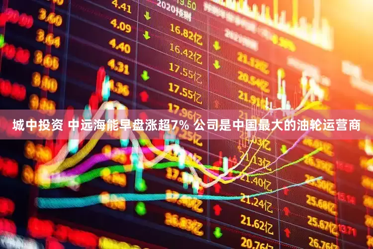 城中投资 中远海能早盘涨超7% 公司是中国最大的油轮运营商