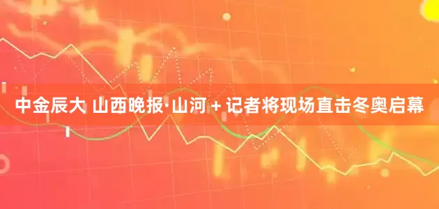 中金辰大 山西晚报·山河＋记者将现场直击冬奥启幕