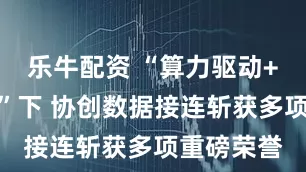 乐牛配资 “算力驱动+生态赋能”下 协创数据接连斩获多项重磅荣誉