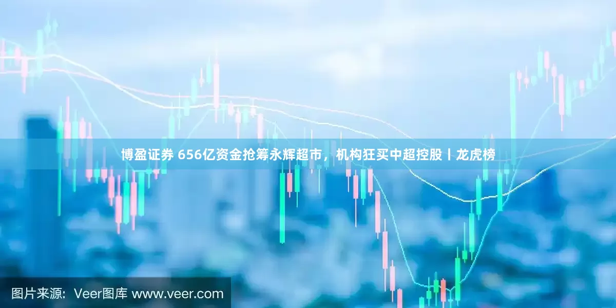 博盈证券 656亿资金抢筹永辉超市，机构狂买中超控股丨龙虎榜