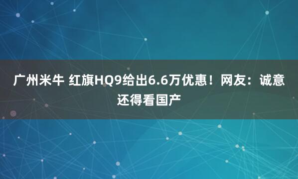 广州米牛 红旗HQ9给出6.6万优惠！网友：诚意还得看国产