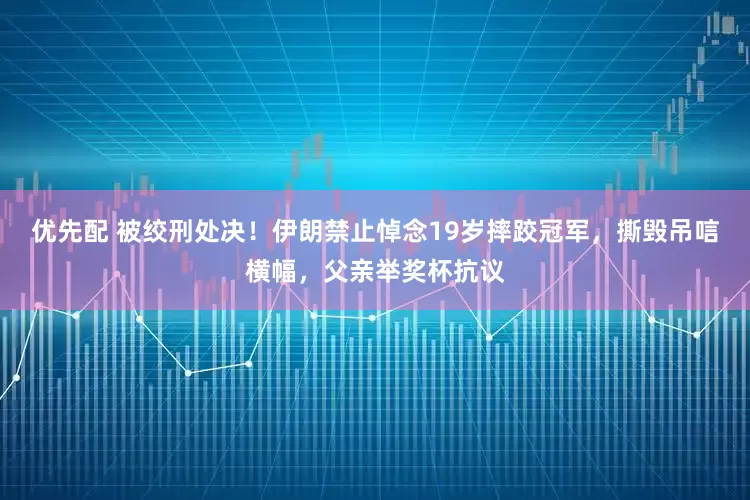 优先配 被绞刑处决!伊朗禁止悼念19岁摔跤冠军,撕毁吊唁横幅,父亲举奖杯抗议