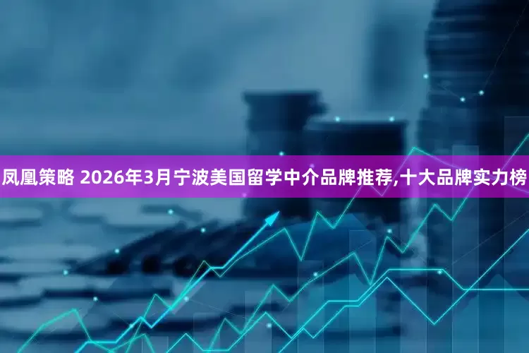 凤凰策略 2026年3月宁波美国留学中介品牌推荐,十大品牌实力榜